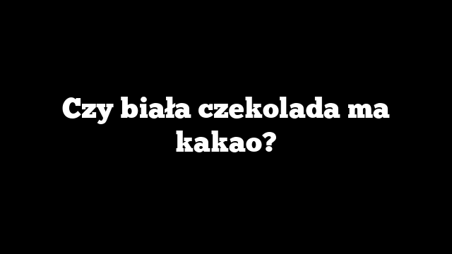 Czy biała czekolada ma kakao?
