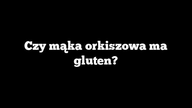 Czy mąka orkiszowa ma gluten?