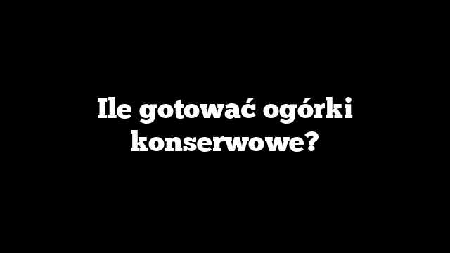 Ile gotować ogórki konserwowe?