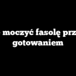 Ile moczyć fasolę przed gotowaniem