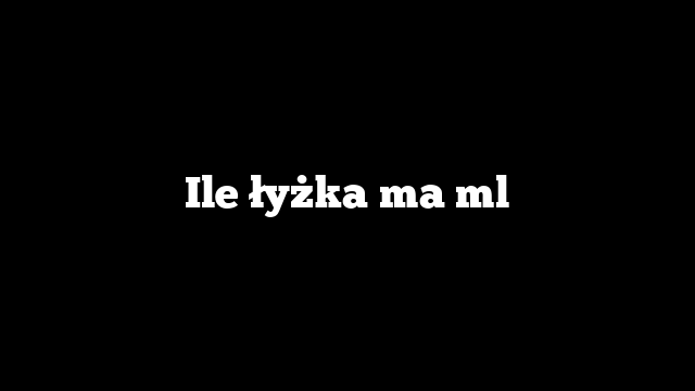 Ile łyżka ma ml