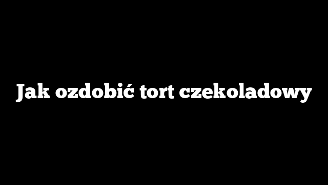 Jak ozdobić tort czekoladowy
