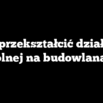 Jak przekształcić działkę z rolnej na budowlaną?