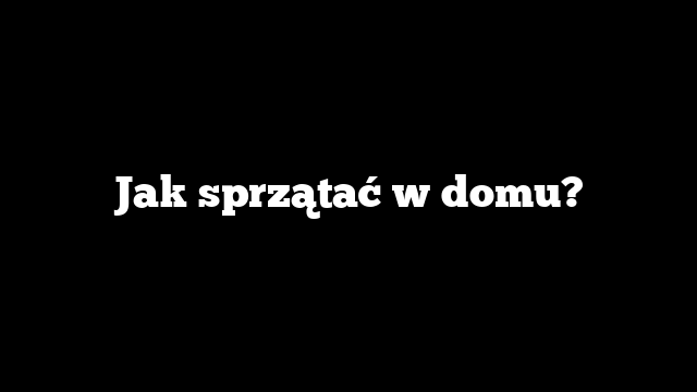 Jak sprzątać w domu?