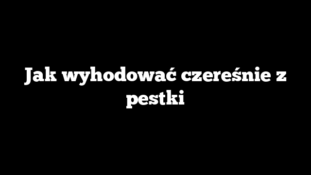 Jak wyhodować czereśnie z pestki