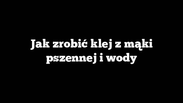 Jak zrobić klej z mąki pszennej i wody