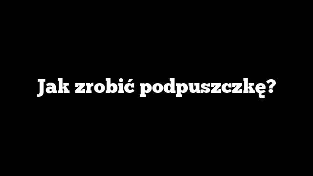 Jak zrobić podpuszczkę?