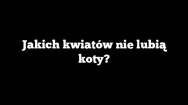 Jakich kwiatów nie lubią koty?