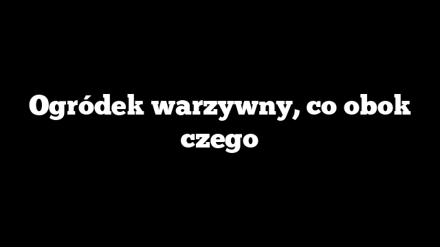 Ogródek warzywny, co obok czego