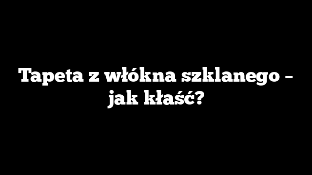 Tapeta z włókna szklanego – jak kłaść?